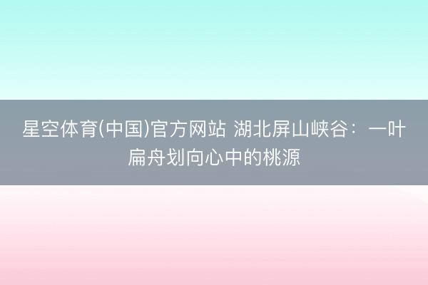 星空体育(中国)官方网站 湖北屏山峡谷：一叶扁舟划向心中的桃源