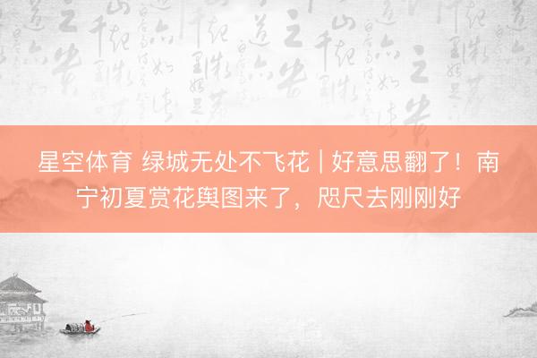 星空体育 绿城无处不飞花 | 好意思翻了！南宁初夏赏花舆图来了，咫尺去刚刚好