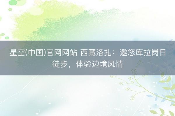 星空(中国)官网网站 西藏洛扎：邀您库拉岗日徒步，体验边境风情