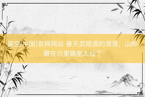 星空(中国)官网网站 春天武陵源的潸潸，山岭藏在云里确凿太仙了