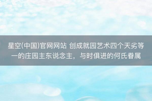 星空(中国)官网网站 创成就园艺术四个天劣等一的庄园主东说念主，与时俱进的何氏眷属
