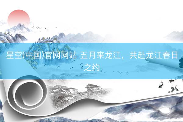 星空(中国)官网网站 五月来龙江，共赴龙江春日之约