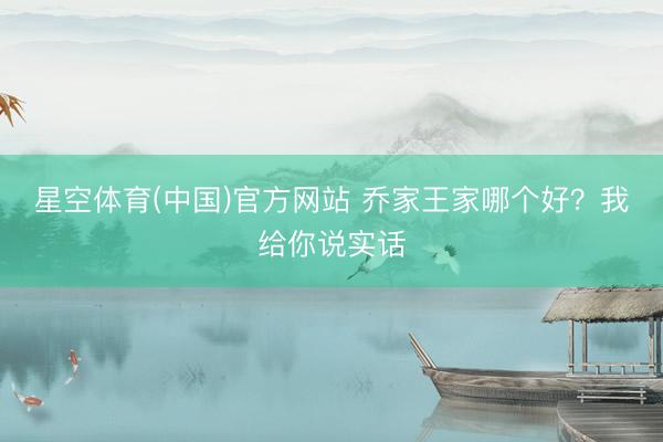 星空体育(中国)官方网站 乔家王家哪个好？我给你说实话
