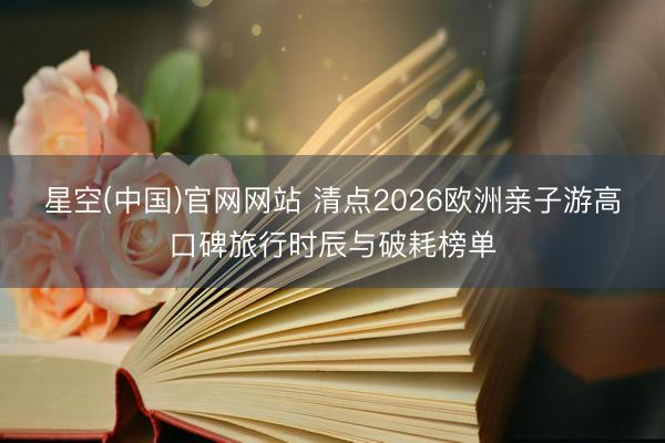 星空(中国)官网网站 清点2026欧洲亲子游高口碑旅行时辰与破耗榜单