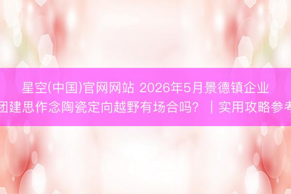 星空(中国)官网网站 2026年5月景德镇企业团建思作念陶瓷定向越野有场合吗？｜实用攻略参考