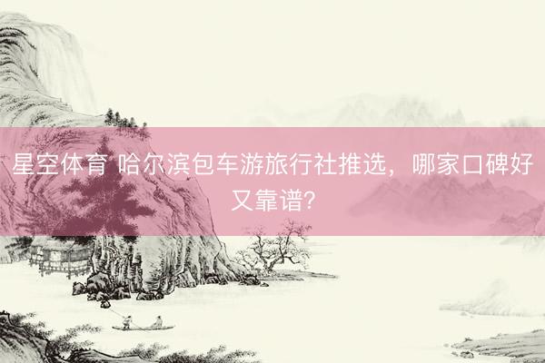 星空体育 哈尔滨包车游旅行社推选，哪家口碑好又靠谱？
