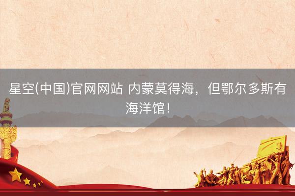 星空(中国)官网网站 内蒙莫得海，但鄂尔多斯有海洋馆！