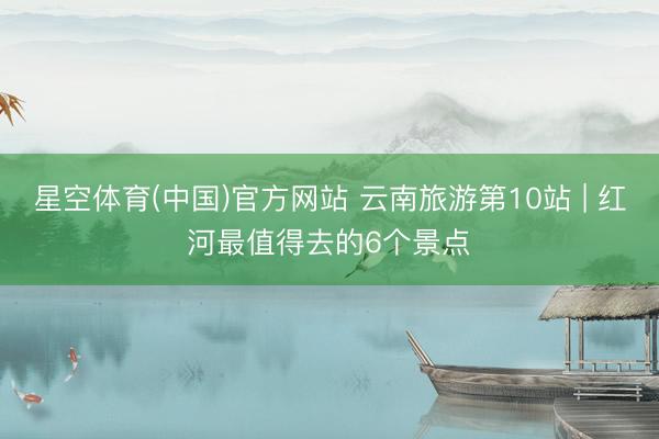星空体育(中国)官方网站 云南旅游第10站 | 红河最值得去的6个景点️