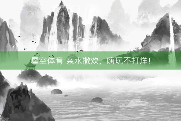 星空体育 亲水撒欢，嗨玩不打烊！