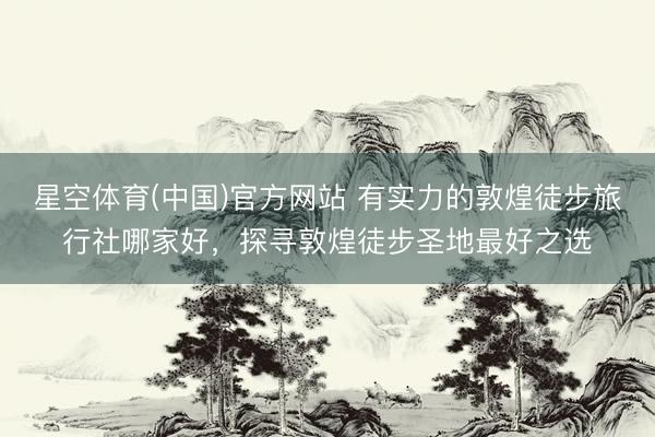 星空体育(中国)官方网站 有实力的敦煌徒步旅行社哪家好，探寻敦煌徒步圣地最好之选