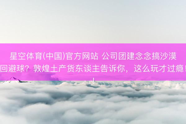 星空体育(中国)官方网站 公司团建念念搞沙漠回避球？敦煌土产货东谈主告诉你，这么玩才过瘾！