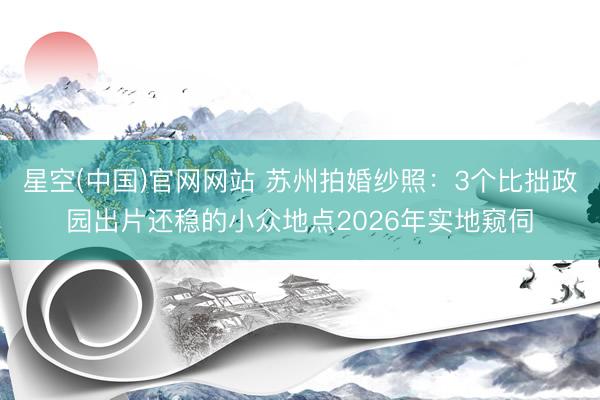 星空(中国)官网网站 苏州拍婚纱照：3个比拙政园出片还稳的小众地点2026年实地窥伺