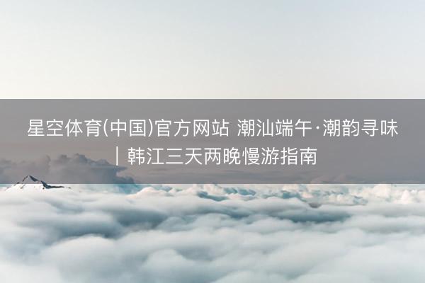 星空体育(中国)官方网站 潮汕端午·潮韵寻味｜韩江三天两晚慢游指南
