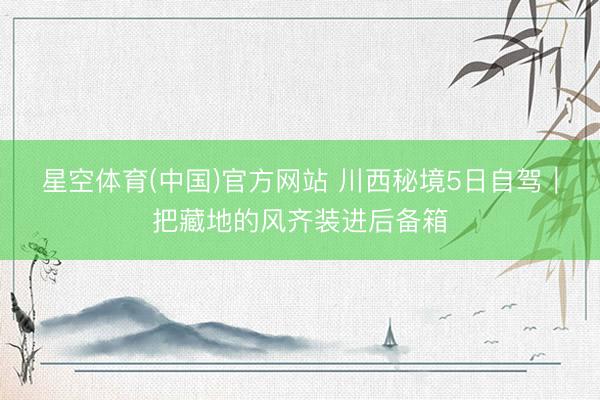 星空体育(中国)官方网站 川西秘境5日自驾｜把藏地的风齐装进后备箱