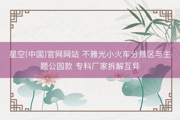 星空(中国)官网网站 不雅光小火车分景区与主题公园款 专科厂家拆解互异
