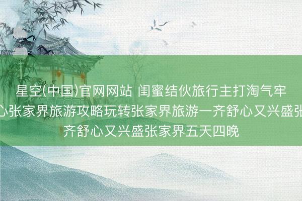 星空(中国)官网网站 闺蜜结伙旅行主打淘气牢固无固执，暖心张家界旅游攻略玩转张家界旅游一齐舒心又兴盛张家界五天四晚