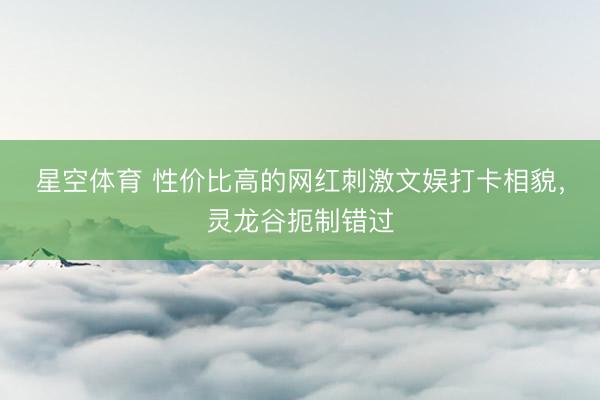 星空体育 性价比高的网红刺激文娱打卡相貌，灵龙谷扼制错过