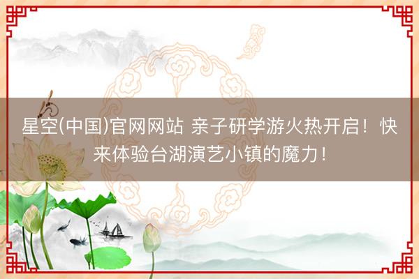 星空(中国)官网网站 亲子研学游火热开启！快来体验台湖演艺小镇的魔力！