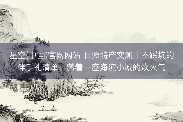 星空(中国)官网网站 日照特产实测｜不踩坑的伴手礼清单，藏着一座海滨小城的炊火气