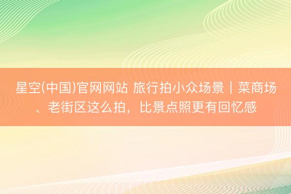 星空(中国)官网网站 旅行拍小众场景｜菜商场、老街区这么拍，比景点照更有回忆感