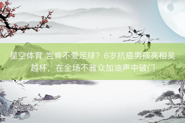星空体育 岂肯不爱足球？6岁抗癌男孩亮相吴越杯，在全场不雅众加油声中破门