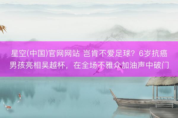 星空(中国)官网网站 岂肯不爱足球？6岁抗癌男孩亮相吴越杯，在全场不雅众加油声中破门