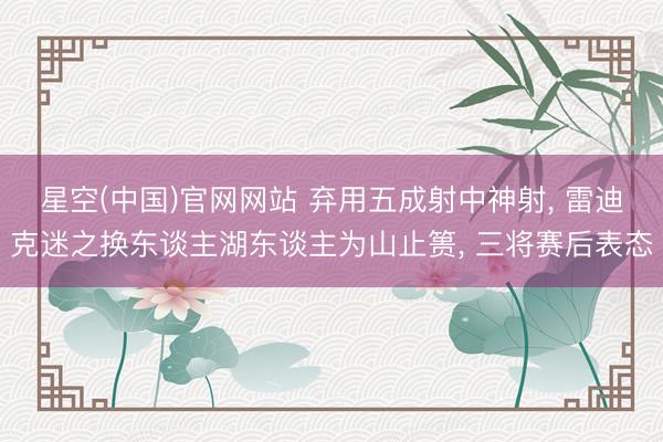 星空(中国)官网网站 弃用五成射中神射， 雷迪克迷之换东谈主湖东谈主为山止篑， 三将赛后表态