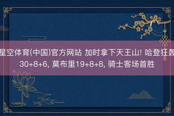 星空体育(中国)官方网站 加时拿下天王山! 哈登狂轰30+8+6， 莫布里19+8+8， 骑士客场首胜