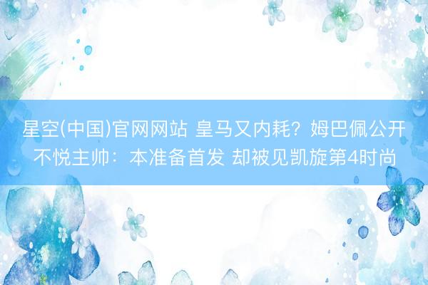 星空(中国)官网网站 皇马又内耗？姆巴佩公开不悦主帅：本准备首发 却被见凯旋第4时尚