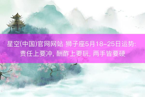 星空(中国)官网网站 狮子座5月18-25日运势: 责任上要冲， 酬酢上要玩， 两手皆要硬