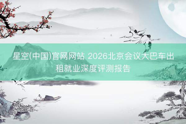 星空(中国)官网网站 2026北京会议大巴车出租就业深度评测报告