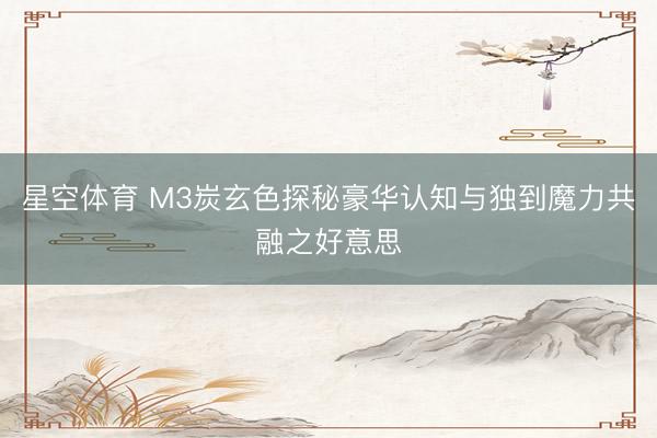 星空体育 M3炭玄色探秘豪华认知与独到魔力共融之好意思