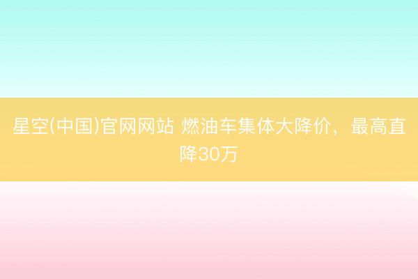 星空(中国)官网网站 燃油车集体大降价，最高直降30万