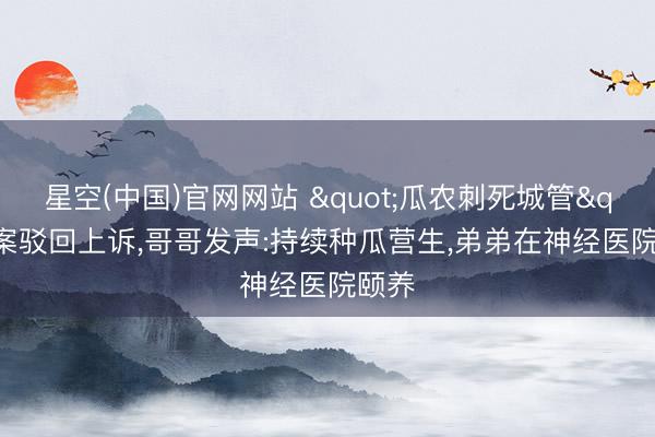 星空(中国)官网网站 "瓜农刺死城管"案驳回上诉，哥哥发声:持续种瓜营生，弟弟在神经医院颐养