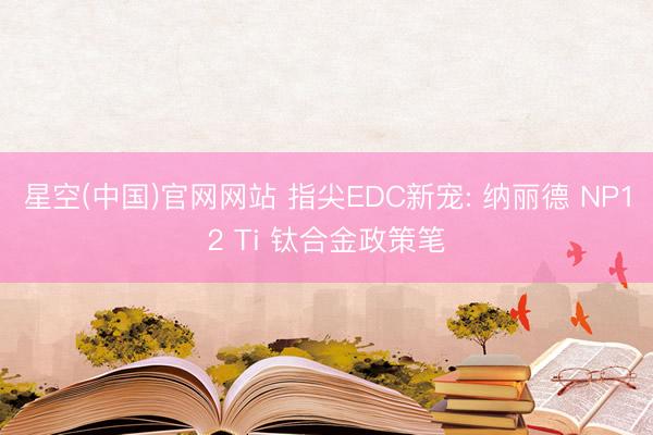 星空(中国)官网网站 指尖EDC新宠: 纳丽德 NP12 Ti 钛合金政策笔