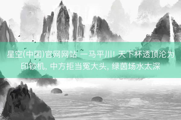 星空(中国)官网网站 一马平川! 天下杯透顶沦为印钞机， 中方拒当冤大头， 绿茵场水太深