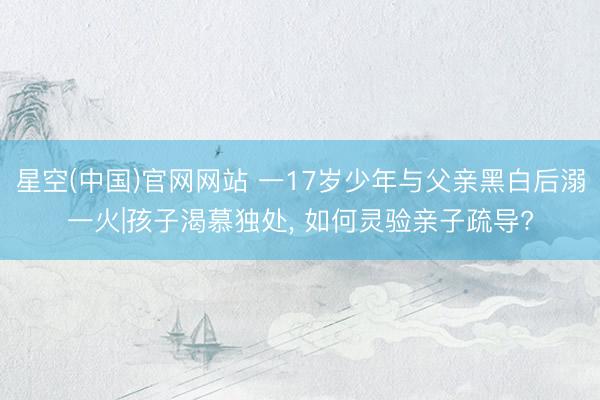 星空(中国)官网网站 一17岁少年与父亲黑白后溺一火|孩子渴慕独处， 如何灵验亲子疏导?