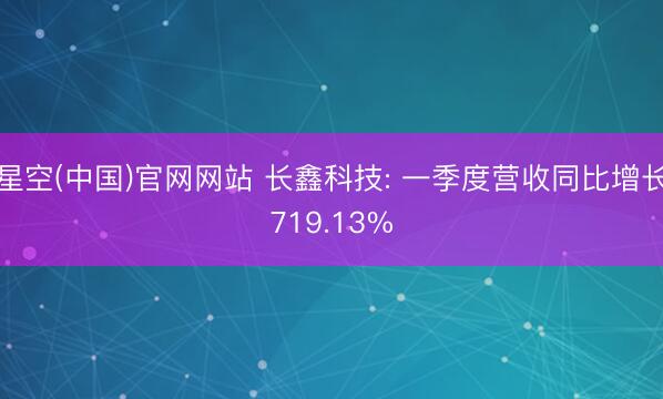 星空(中国)官网网站 长鑫科技: 一季度营收同比增长719.13