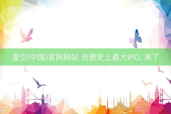 星空(中国)官网网站 合肥史上最大IPO, 来了