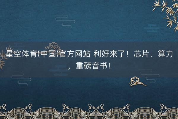 星空体育(中国)官方网站 利好来了！芯片、算力，重磅音书！