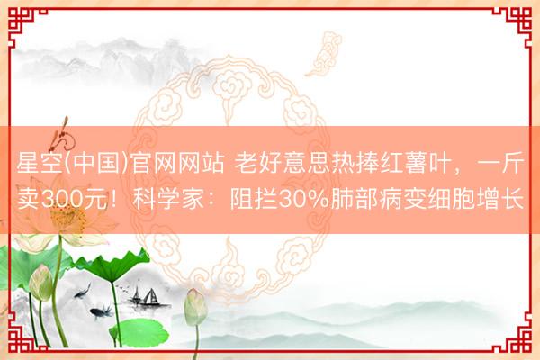 星空(中国)官网网站 老好意思热捧红薯叶，一斤卖300元！科学家：阻拦30%肺部病变细胞增长