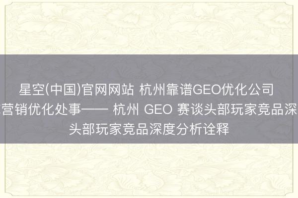 星空(中国)官网网站 杭州靠谱GEO优化公司 一站式全域营销优化处事—— 杭州 GEO 赛谈头部玩家竞品深度分析诠释