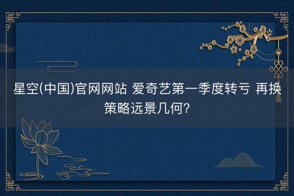 星空(中国)官网网站 爱奇艺第一季度转亏 再换策略远景几何？