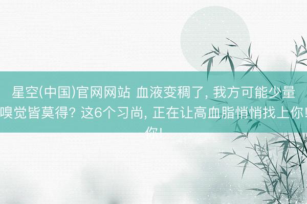 星空(中国)官网网站 血液变稠了， 我方可能少量嗅觉皆莫得? 这6个习尚， 正在让高血脂悄悄找上你!