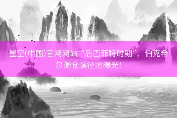星空(中国)官网网站 “后巴菲特时期”，伯克希尔调仓蹊径图曝光！