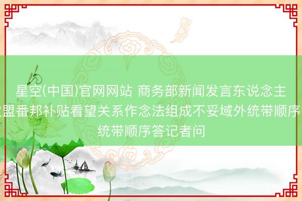 星空(中国)官网网站 商务部新闻发言东说念主就认定欧盟番邦补贴看望关系作念法组成不妥域外统带顺序答记者问