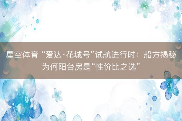 星空体育 “爱达·花城号”试航进行时：船方揭秘为何阳台房是“性价比之选”
