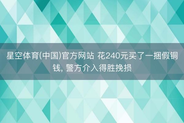 星空体育(中国)官方网站 花240元买了一捆假铜钱， 警方介入得胜挽损