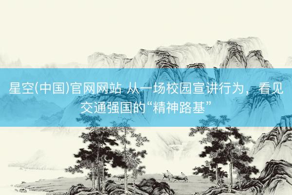 星空(中国)官网网站 从一场校园宣讲行为，看见交通强国的“精神路基”