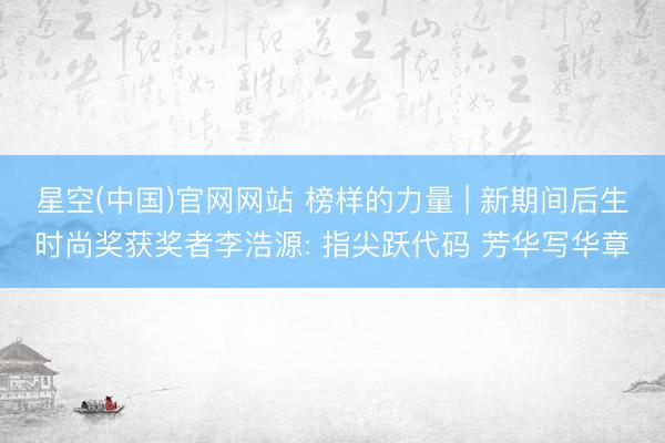 星空(中国)官网网站 榜样的力量 | 新期间后生时尚奖获奖者李浩源: 指尖跃代码 芳华写华章